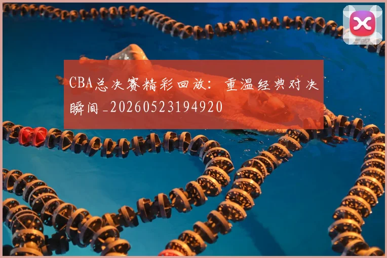 CBA总决赛精彩回放:重温经典对决瞬间_20260523194920