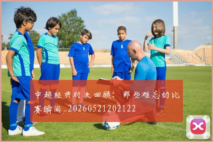 中超经典对决回顾：那些难忘的比赛瞬间_20260521202122