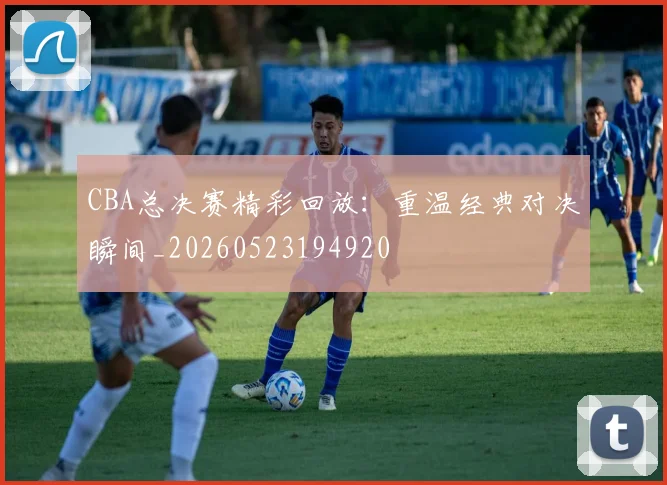 CBA总决赛精彩回放：重温经典对决瞬间_20260523194920