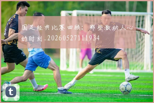 国足经典比赛回顾:那些激动人心的时刻_20260527111934