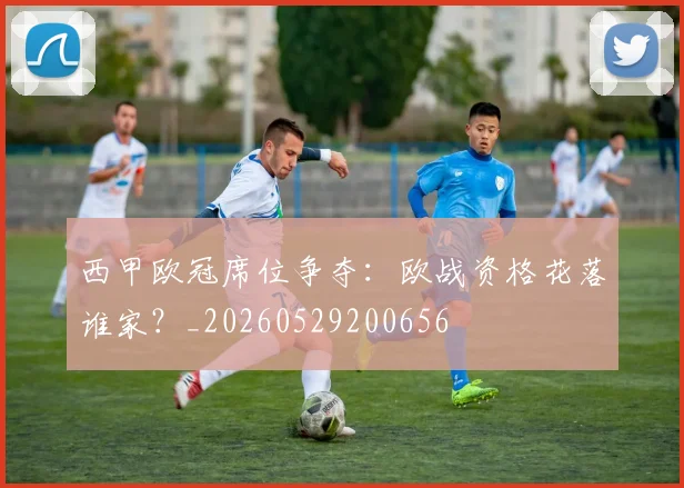 西甲欧冠席位争夺：欧战资格花落谁家？_20260529200656