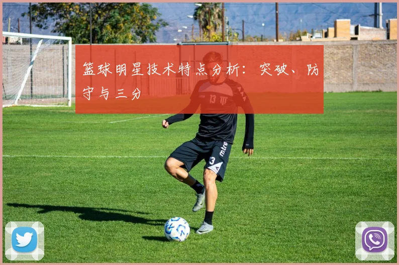 篮球明星技术特点分析：突破、防守与三分