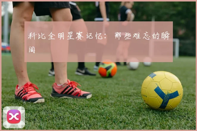 科比全明星赛记忆：那些难忘的瞬间